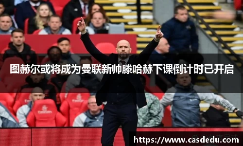 图赫尔或将成为曼联新帅滕哈赫下课倒计时已开启